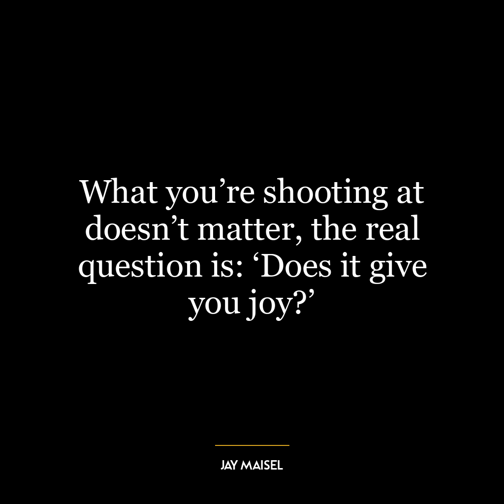 What you’re shooting at doesn’t matter, the real question is: ‘Does it give you joy?’