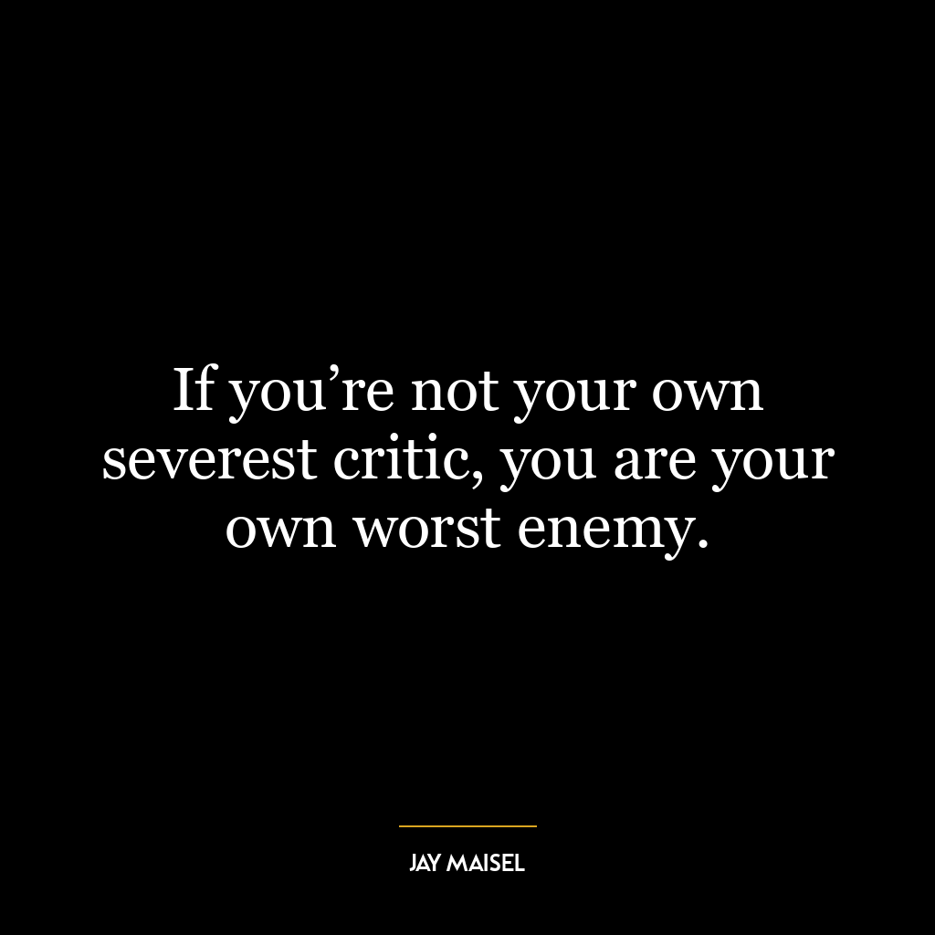 If you’re not your own severest critic, you are your own worst enemy.