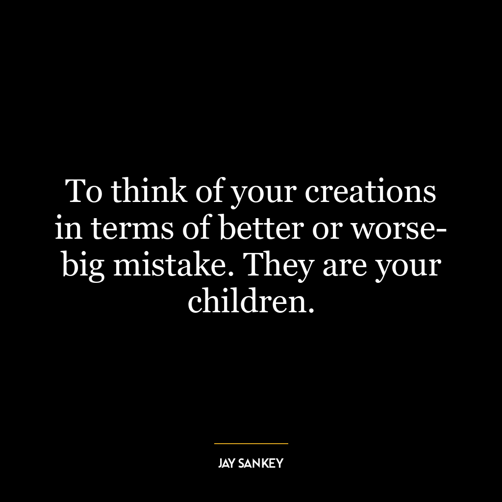 To think of your creations in terms of better or worse- big mistake. They are your children.