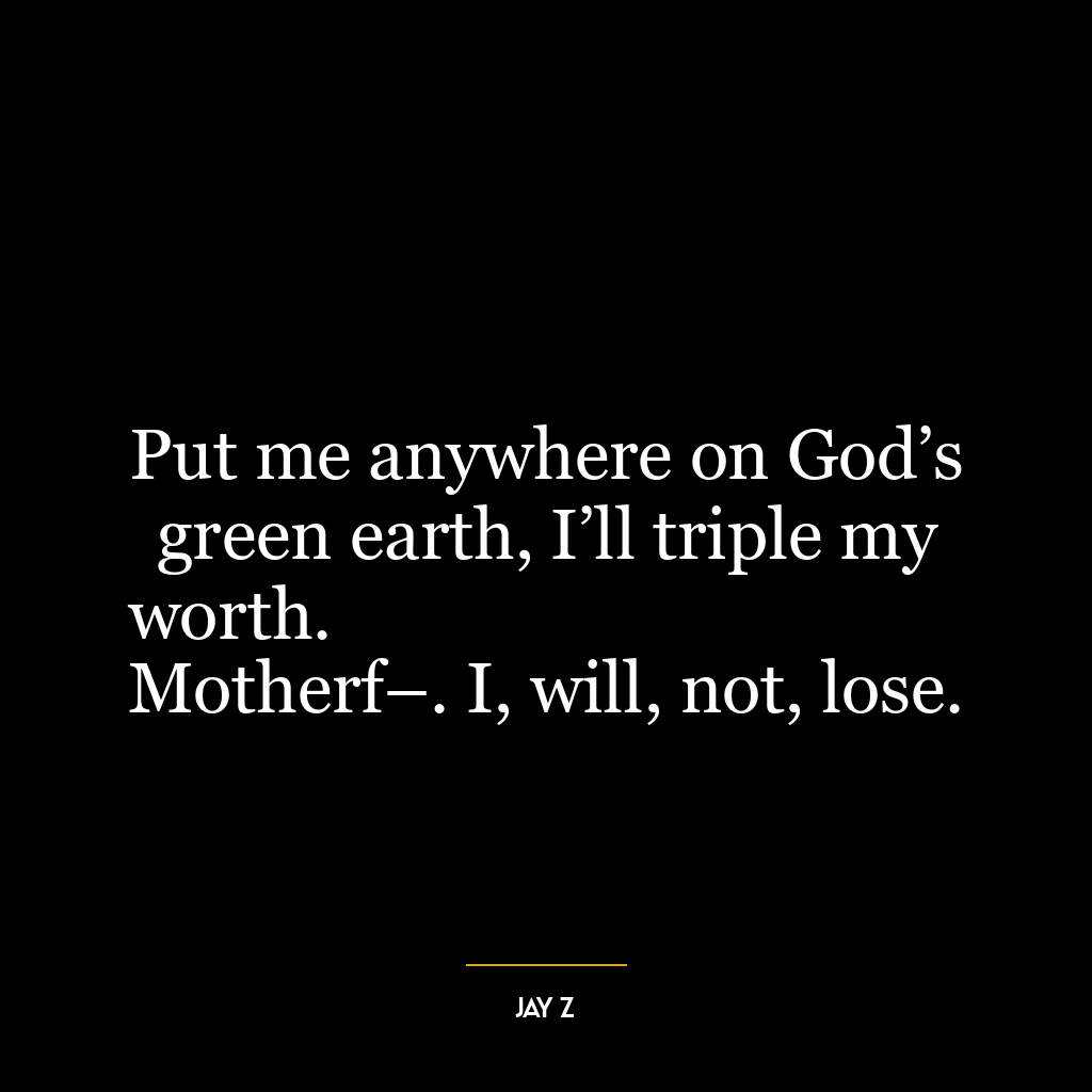 Put me anywhere on God’s green earth, I’ll triple my worth.
Motherf–. I, will, not, lose.