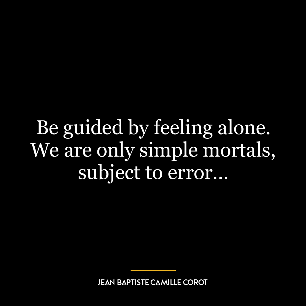 Be guided by feeling alone. We are only simple mortals, subject to error…