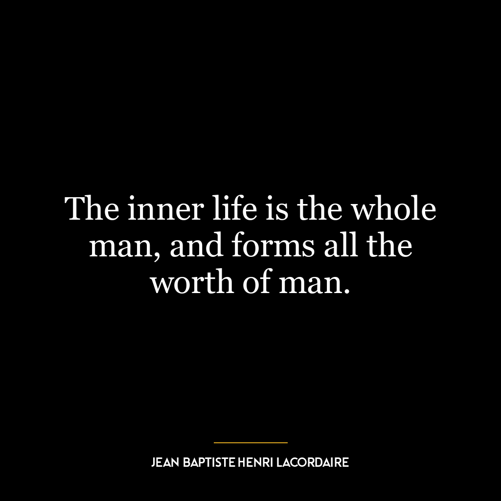 The inner life is the whole man, and forms all the worth of man.