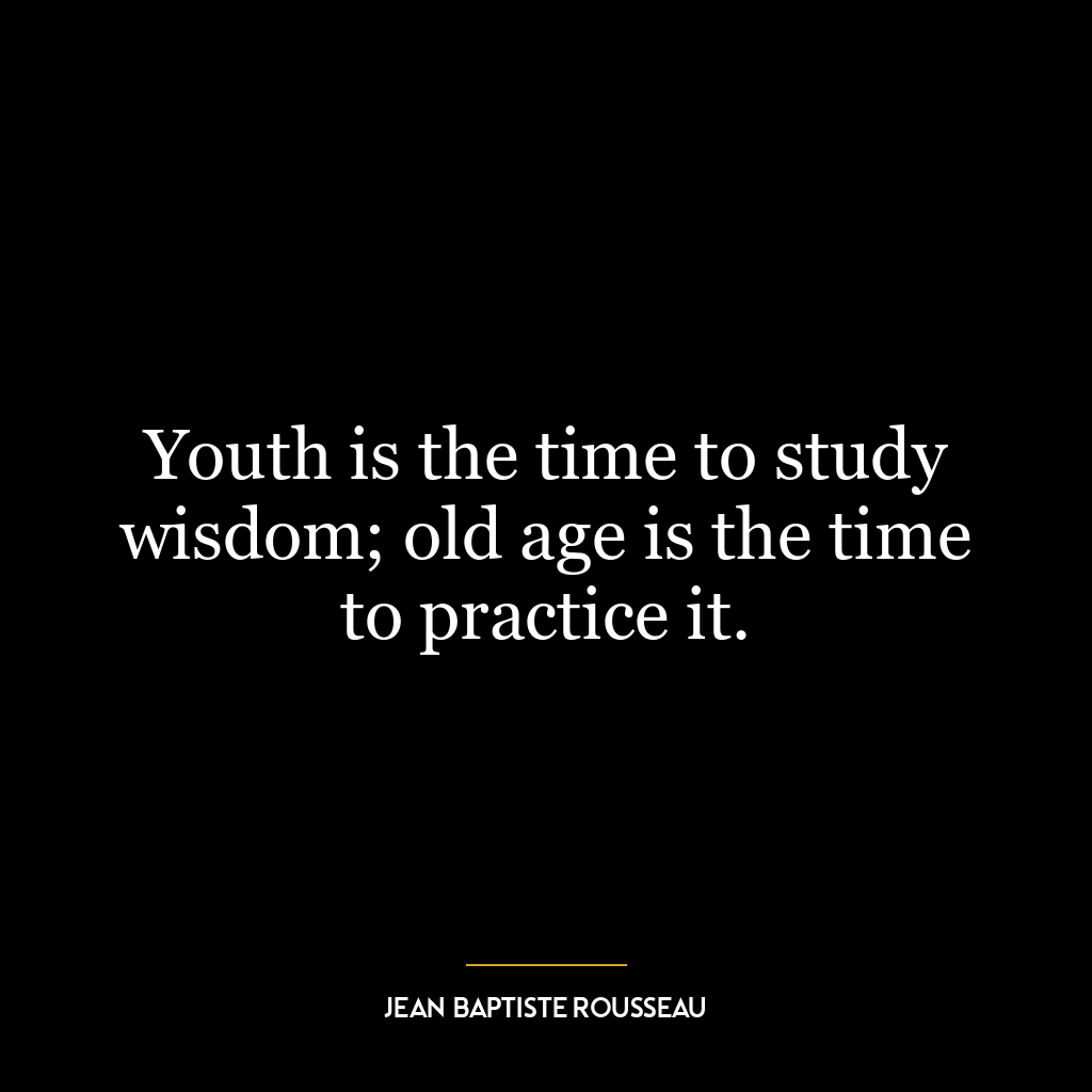 Youth is the time to study wisdom; old age is the time to practice it.