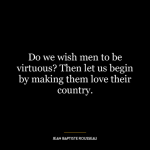 Do we wish men to be virtuous? Then let us begin by making them love their country.