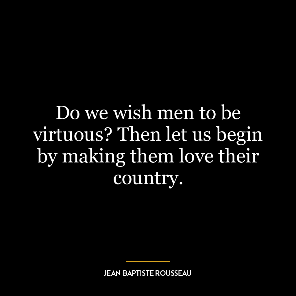 Do we wish men to be virtuous? Then let us begin by making them love their country.