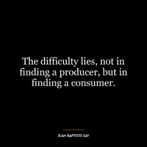 The difficulty lies, not in finding a producer, but in finding a consumer.