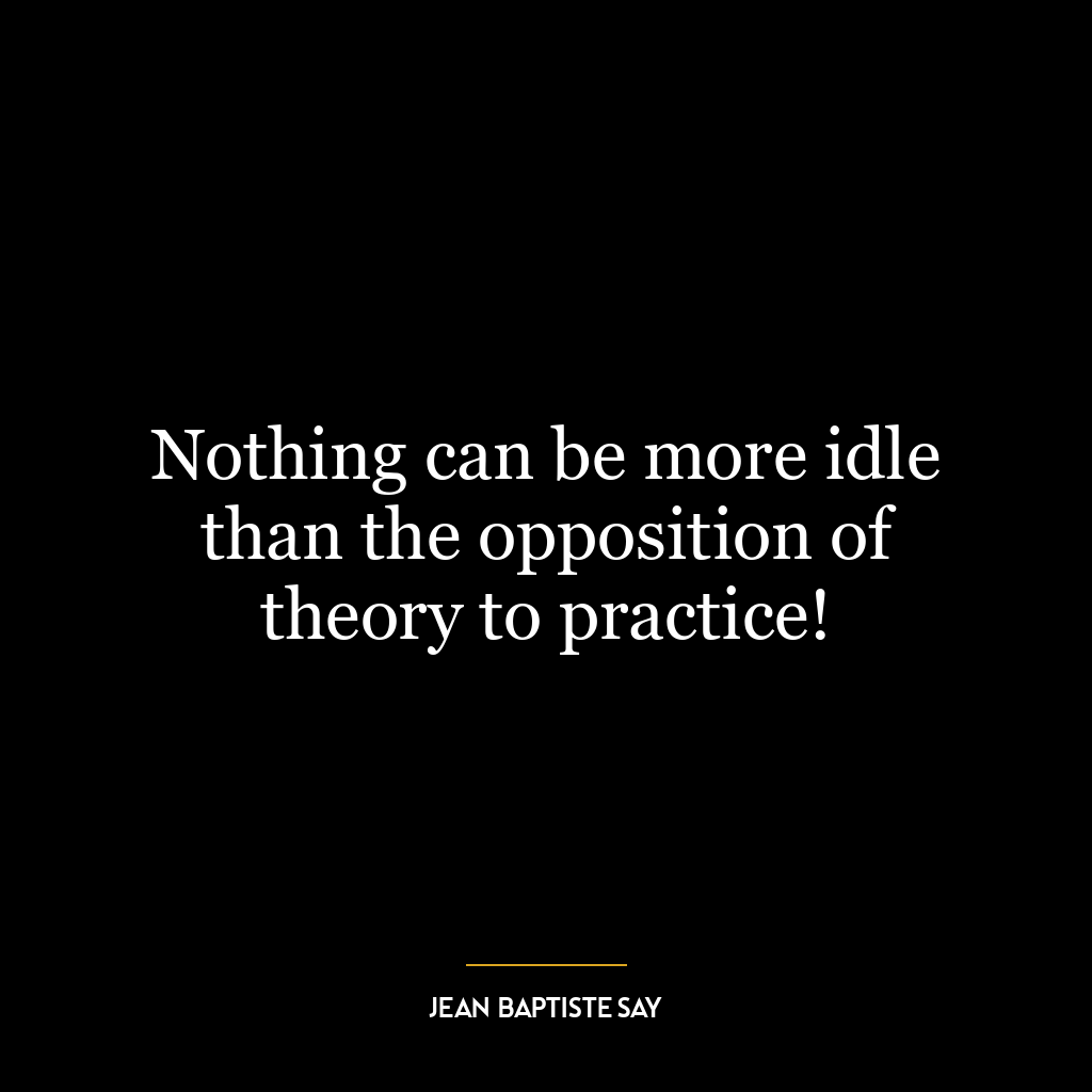 Nothing can be more idle than the opposition of theory to practice!