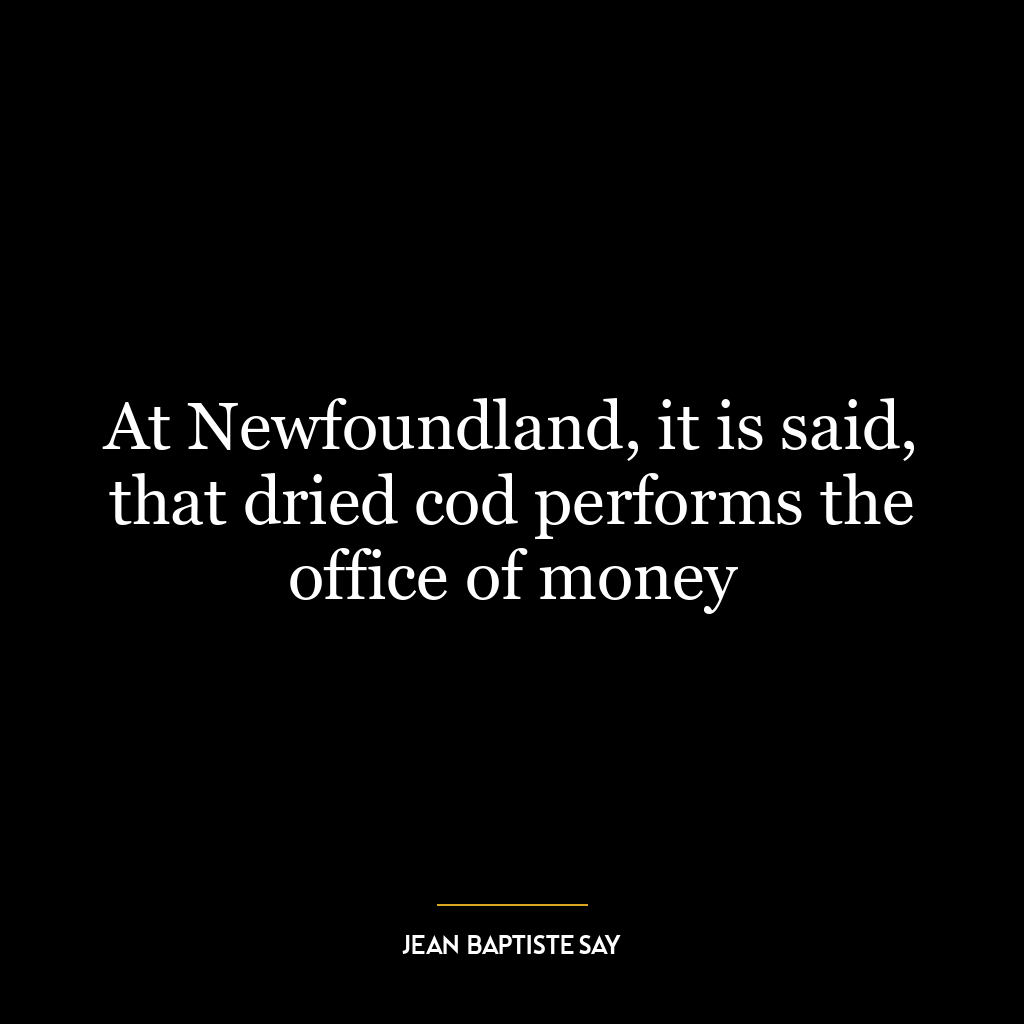 At Newfoundland, it is said, that dried cod performs the office of money