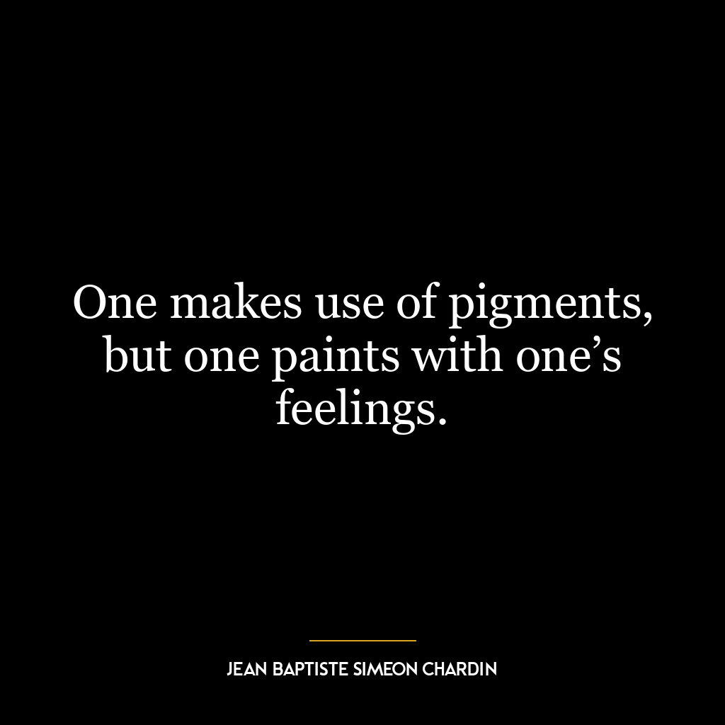 One makes use of pigments, but one paints with one’s feelings.