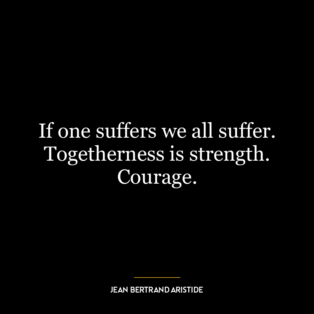 If one suffers we all suffer. Togetherness is strength. Courage.