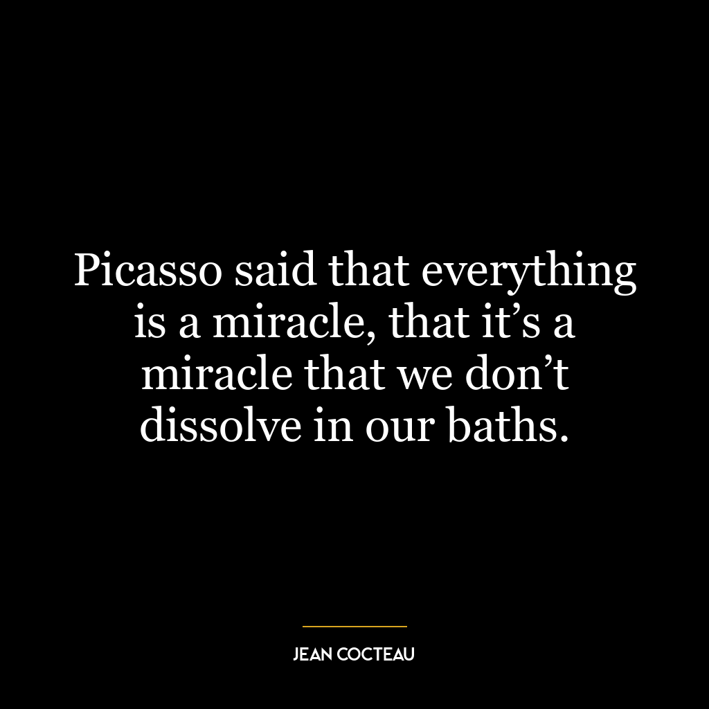 Picasso said that everything is a miracle, that it’s a miracle that we don’t dissolve in our baths.