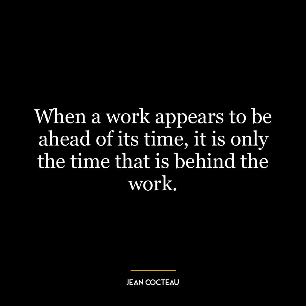 When a work appears to be ahead of its time, it is only the time that is behind the work.