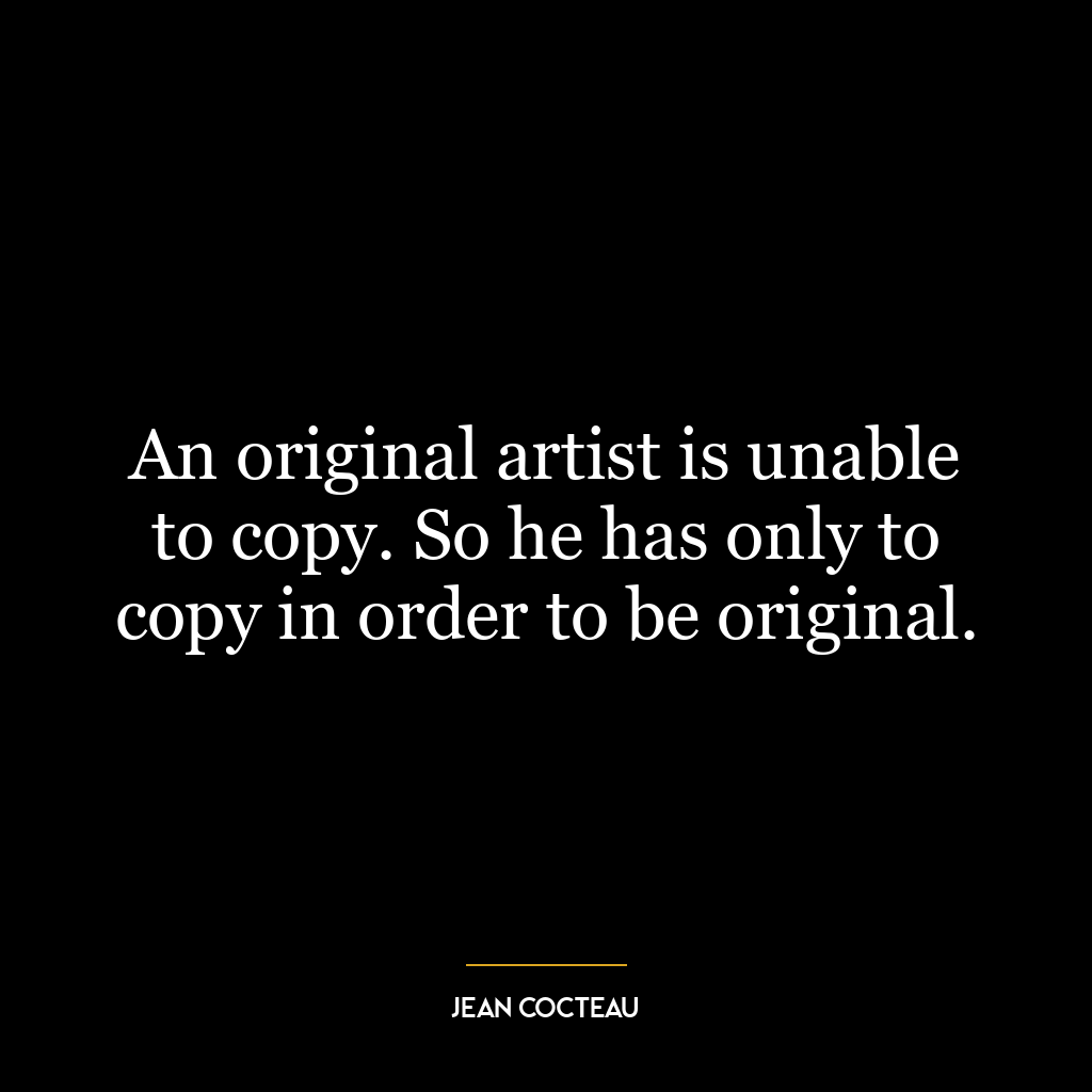 An original artist is unable to copy. So he has only to copy in order to be original.