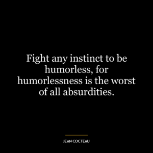 Fight any instinct to be humorless, for humorlessness is the worst of all absurdities.