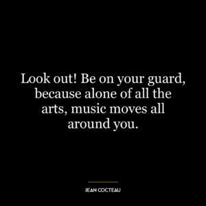 Look out! Be on your guard, because alone of all the arts, music moves all around you.