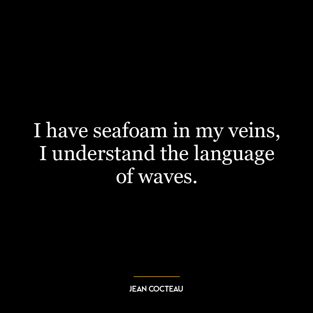 I have seafoam in my veins, I understand the language of waves.