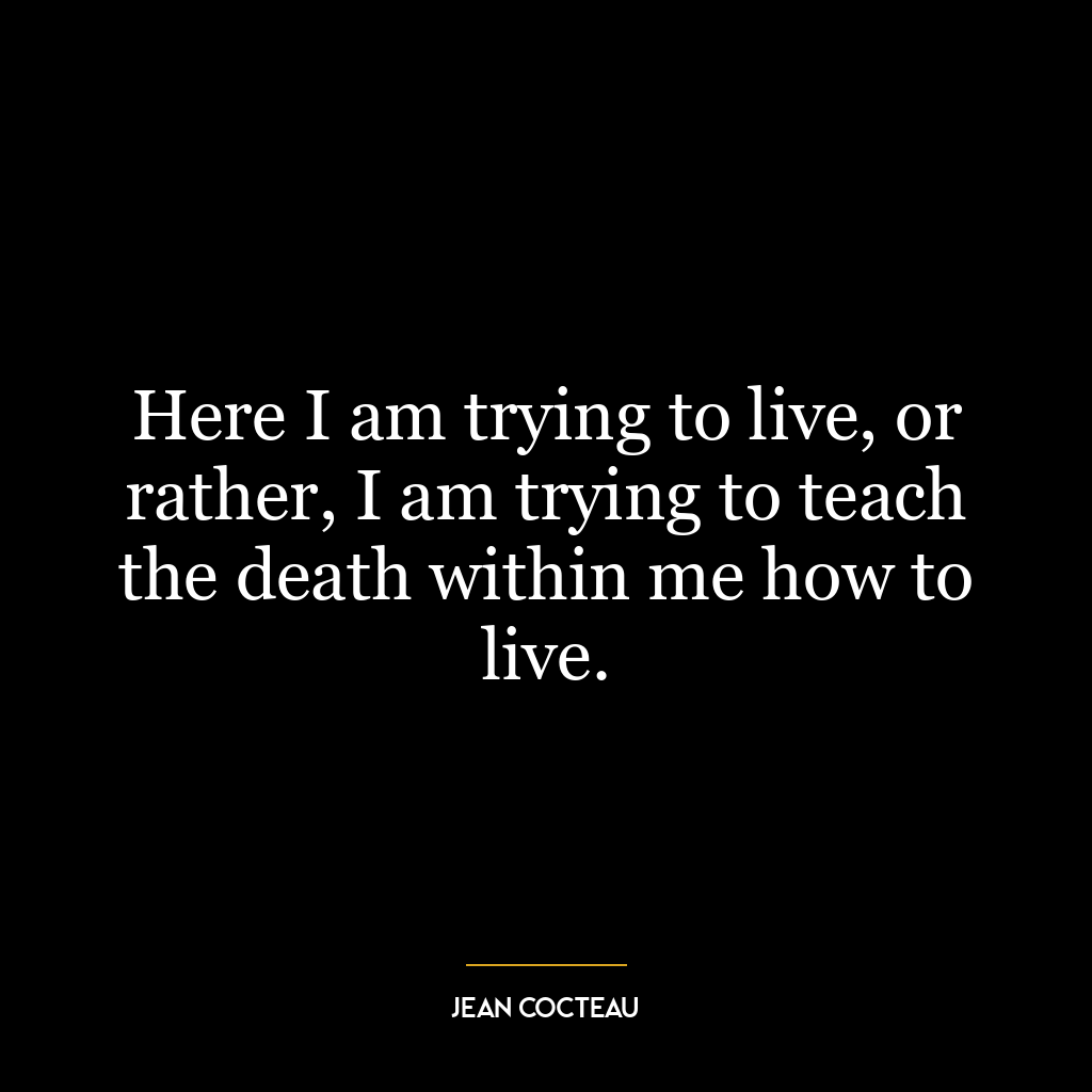 Here I am trying to live, or rather, I am trying to teach the death within me how to live.