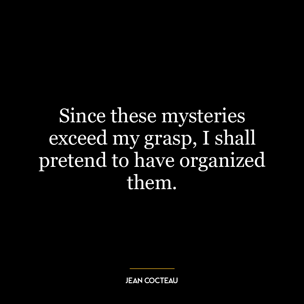 Since these mysteries exceed my grasp, I shall pretend to have organized them.