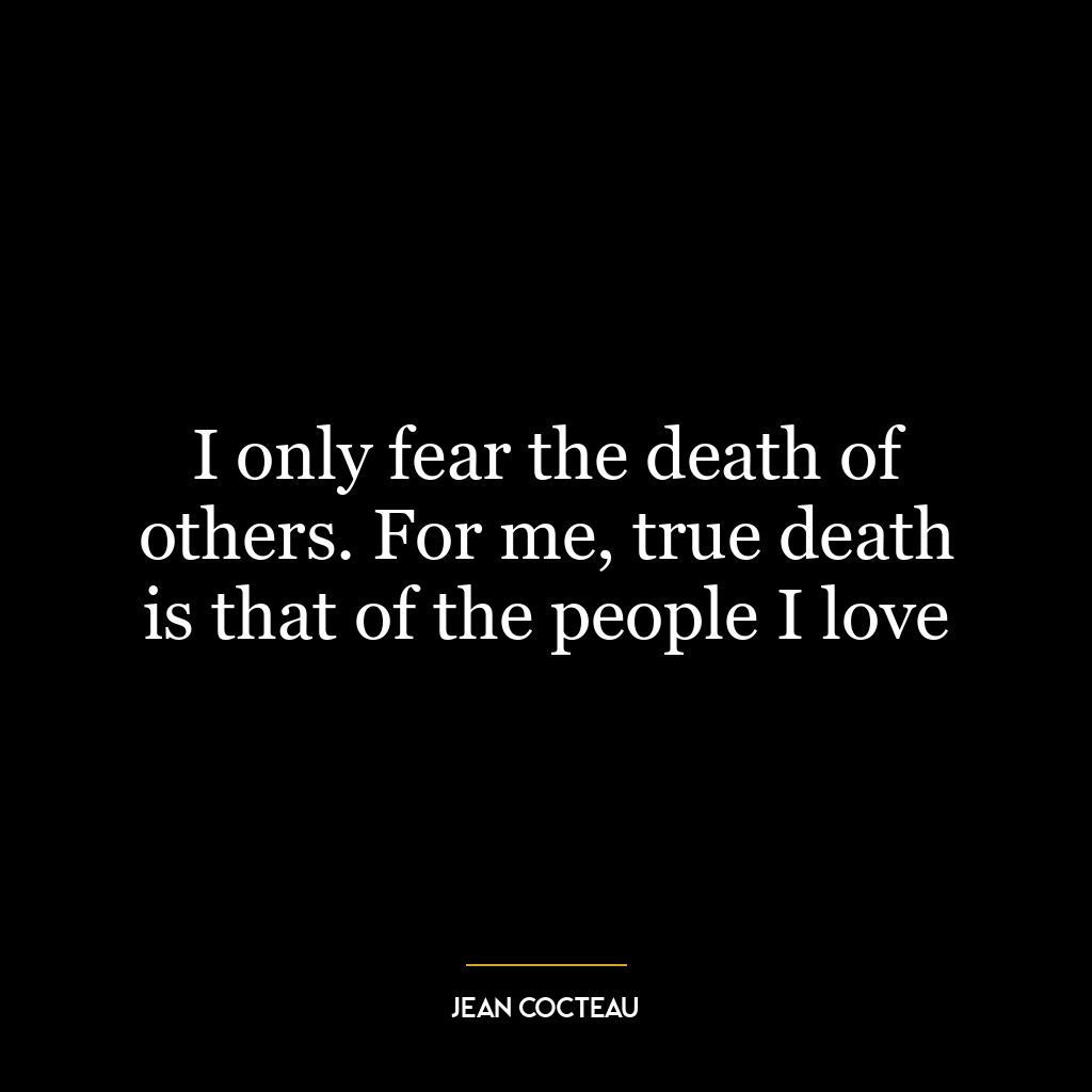 I only fear the death of others. For me, true death is that of the people I love