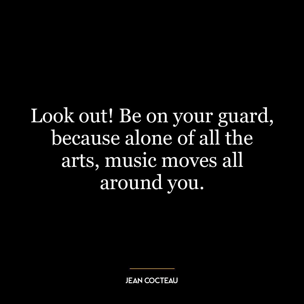 Look out! Be on your guard, because alone of all the arts, music moves all around you.