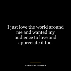 I just love the world around me and wanted my audience to love and appreciate it too.