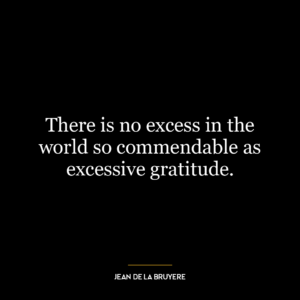 There is no excess in the world so commendable as excessive gratitude.