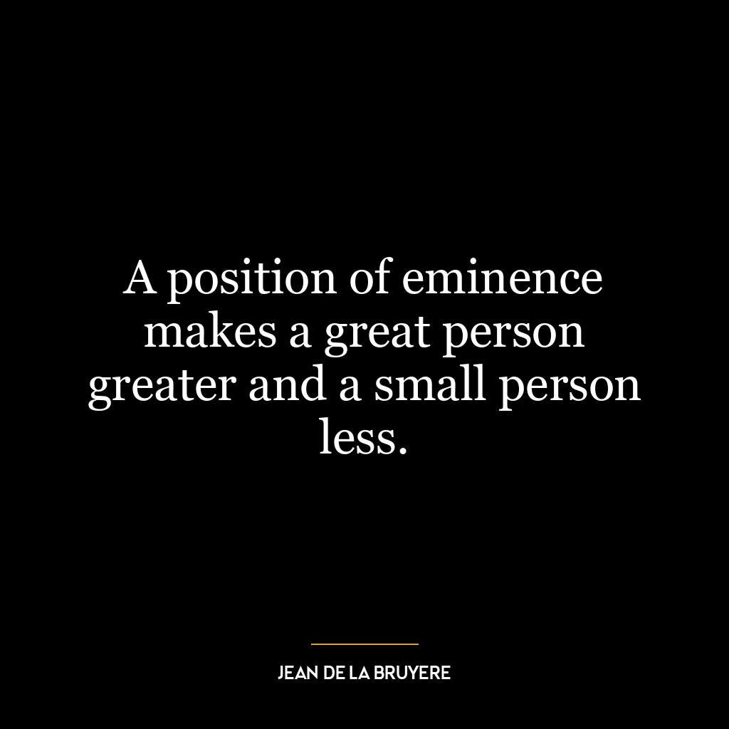 A position of eminence makes a great person greater and a small person less.