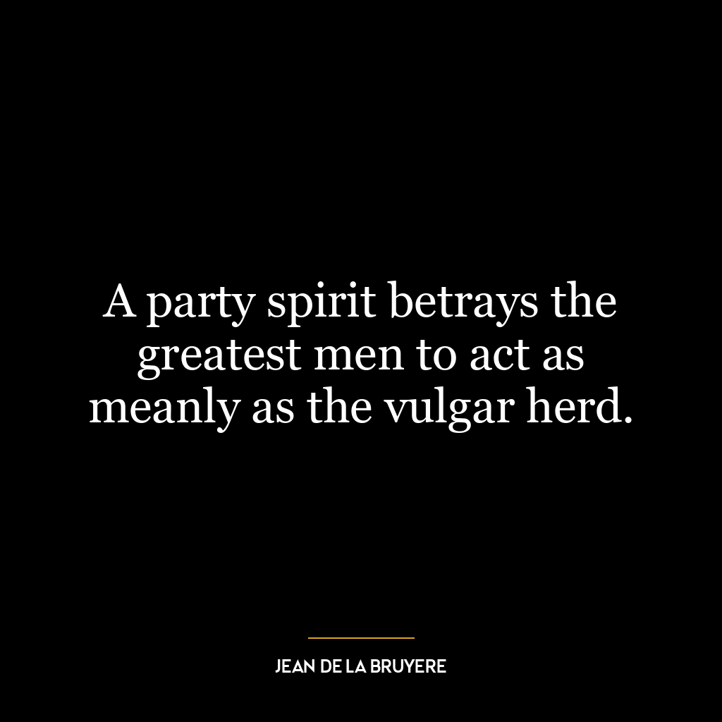 A party spirit betrays the greatest men to act as meanly as the vulgar herd.