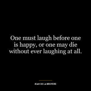 One must laugh before one is happy, or one may die without ever laughing at all.