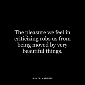 The pleasure we feel in criticizing robs us from being moved by very beautiful things.