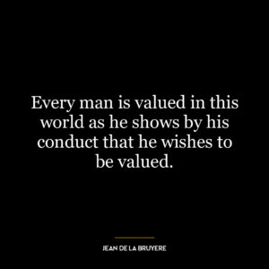 Every man is valued in this world as he shows by his conduct that he wishes to be valued.