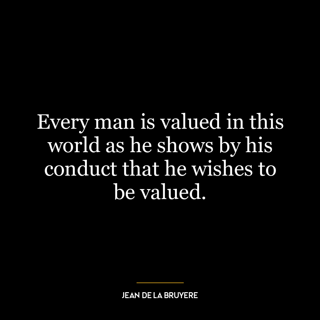 Every man is valued in this world as he shows by his conduct that he wishes to be valued.