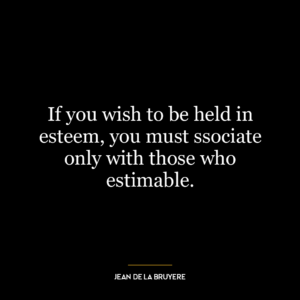 If you wish to be held in esteem, you must ssociate only with those who estimable.