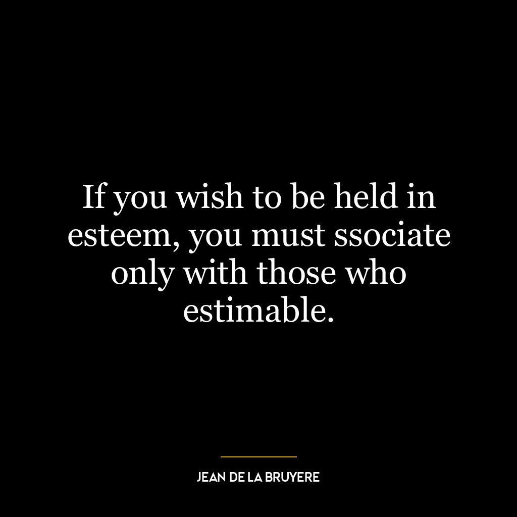 If you wish to be held in esteem, you must ssociate only with those who estimable.