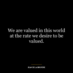 We are valued in this world at the rate we desire to be valued.