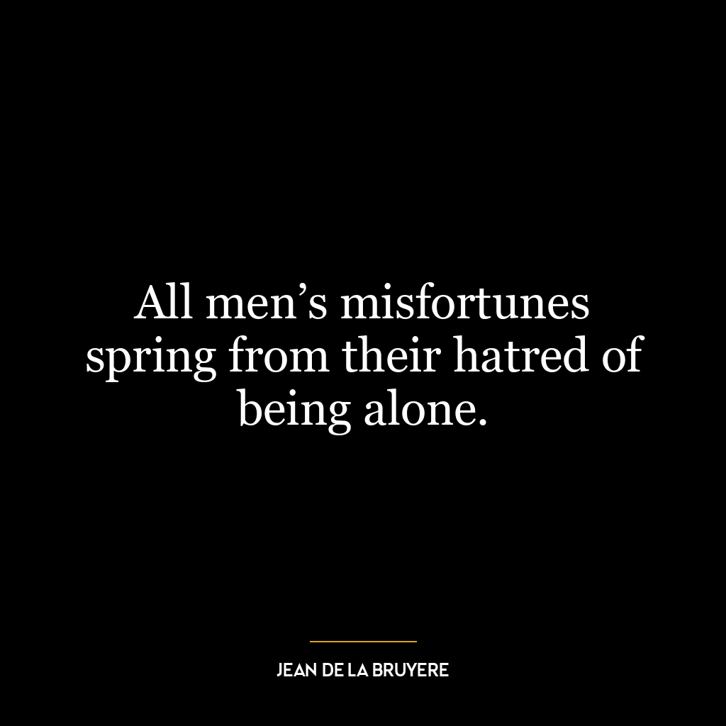 All men’s misfortunes spring from their hatred of being alone.