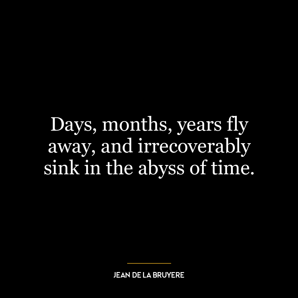 Days, months, years fly away, and irrecoverably sink in the abyss of time.