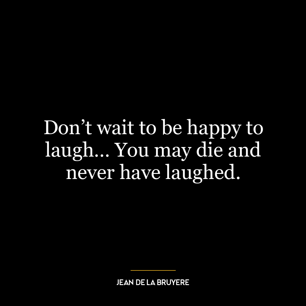 Don’t wait to be happy to laugh… You may die and never have laughed.