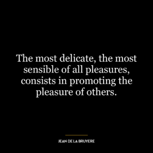 The most delicate, the most sensible of all pleasures, consists in promoting the pleasure of others.