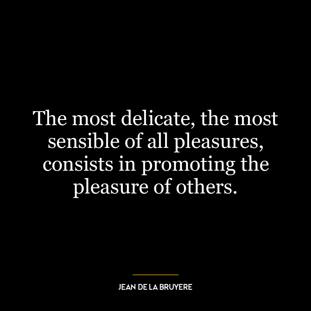 The most delicate, the most sensible of all pleasures, consists in promoting the pleasure of others.