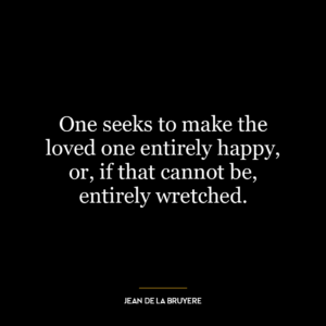 One seeks to make the loved one entirely happy, or, if that cannot be, entirely wretched.