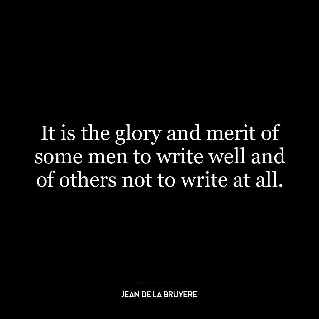 It is the glory and merit of some men to write well and of others not to write at all.