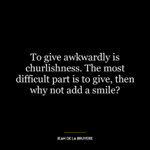 To give awkwardly is churlishness. The most difficult part is to give, then why not add a smile?