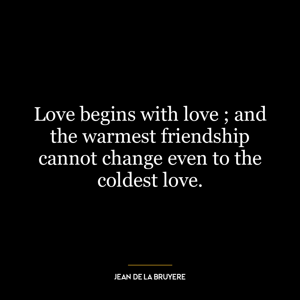 Love begins with love ; and the warmest friendship cannot change even to the coldest love.