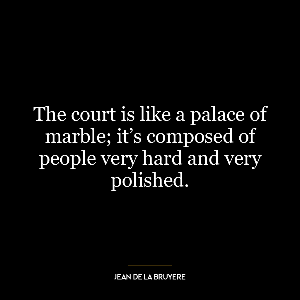 The court is like a palace of marble; it’s composed of people very hard and very polished.