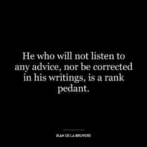 He who will not listen to any advice, nor be corrected in his writings, is a rank pedant.