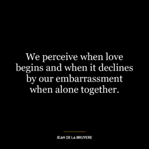 We perceive when love begins and when it declines by our embarrassment when alone together.