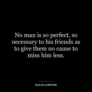 No man is so perfect, so necessary to his friends as to give them no cause to miss him less.