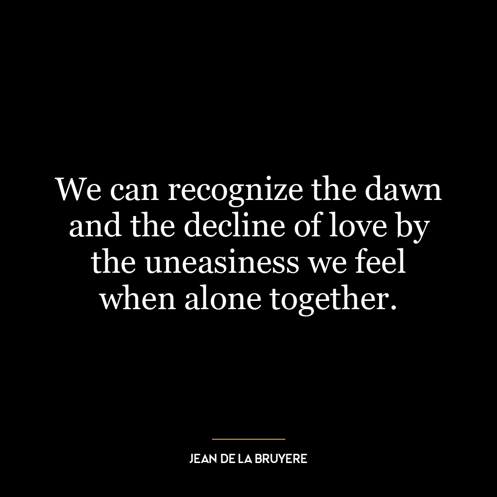 We can recognize the dawn and the decline of love by the uneasiness we feel when alone together.