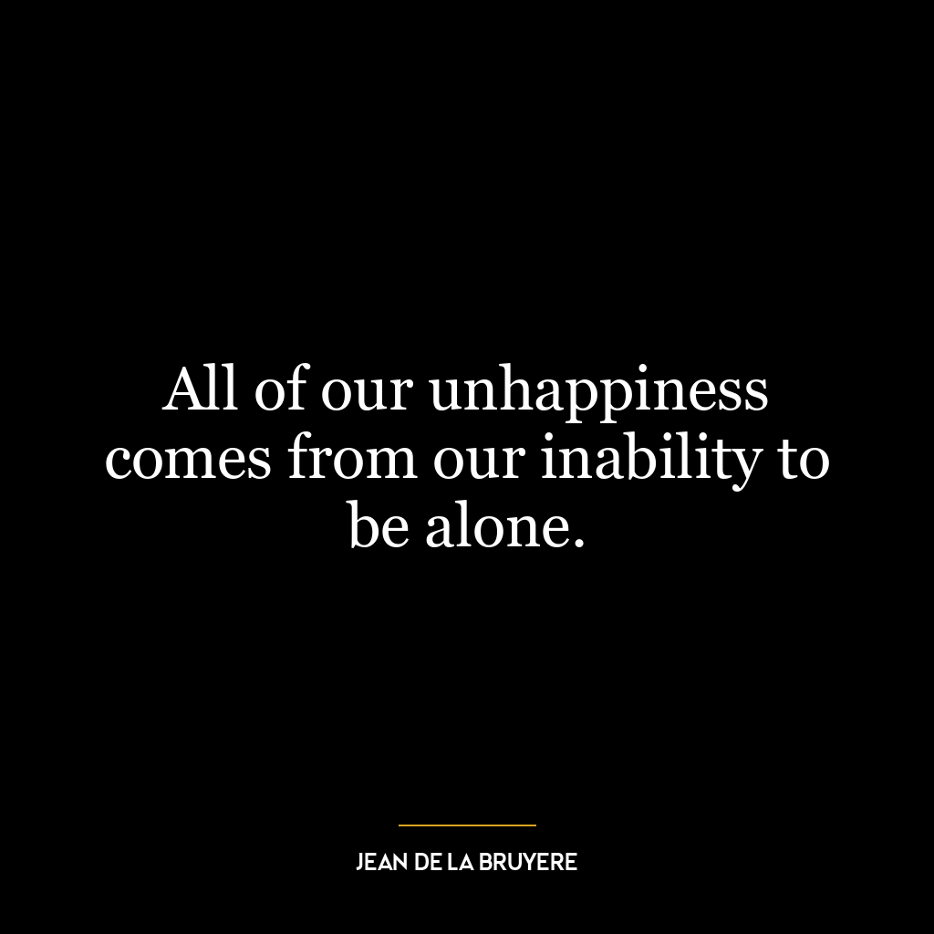 All of our unhappiness comes from our inability to be alone.